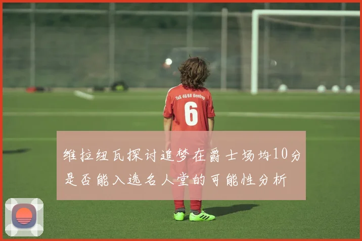 维拉纽瓦探讨追梦在爵士场均10分是否能入选名人堂的可能性分析
