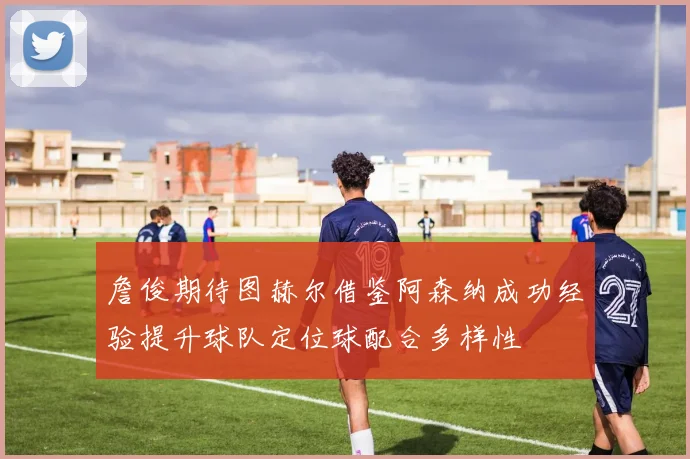 詹俊期待图赫尔借鉴阿森纳成功经验提升球队定位球配合多样性
