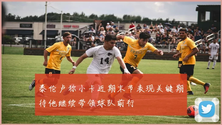 泰伦卢称小卡近期末节表现关键期待他继续带领球队前行