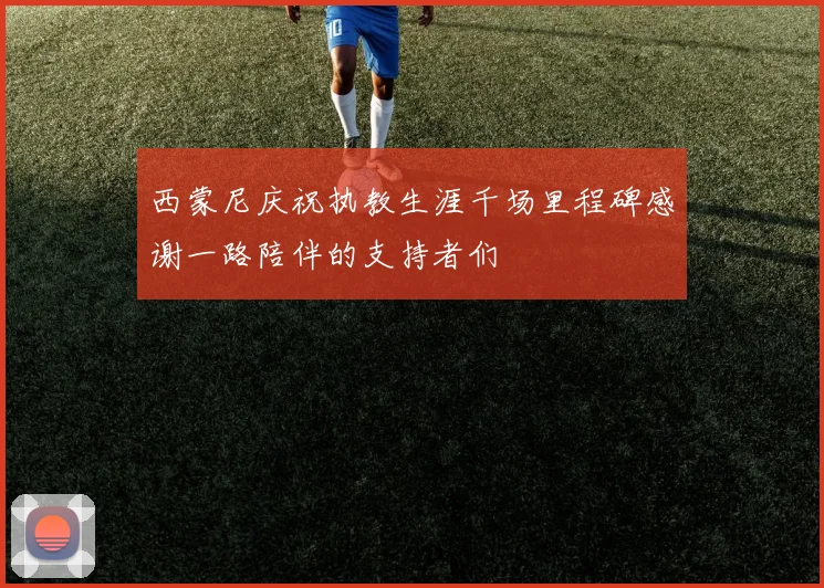 西蒙尼庆祝执教生涯千场里程碑感谢一路陪伴的支持者们