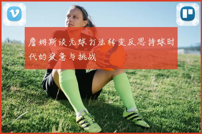 詹姆斯谈无球打法转变反思持球时代的疲惫与挑战