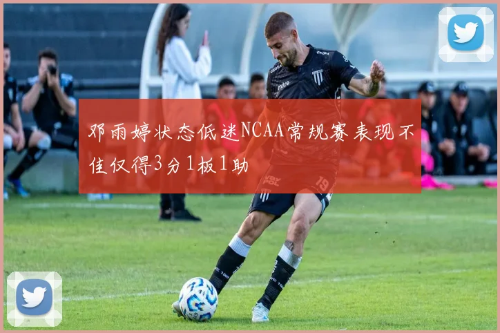 邓雨婷状态低迷NCAA常规赛表现不佳仅得3分1板1助