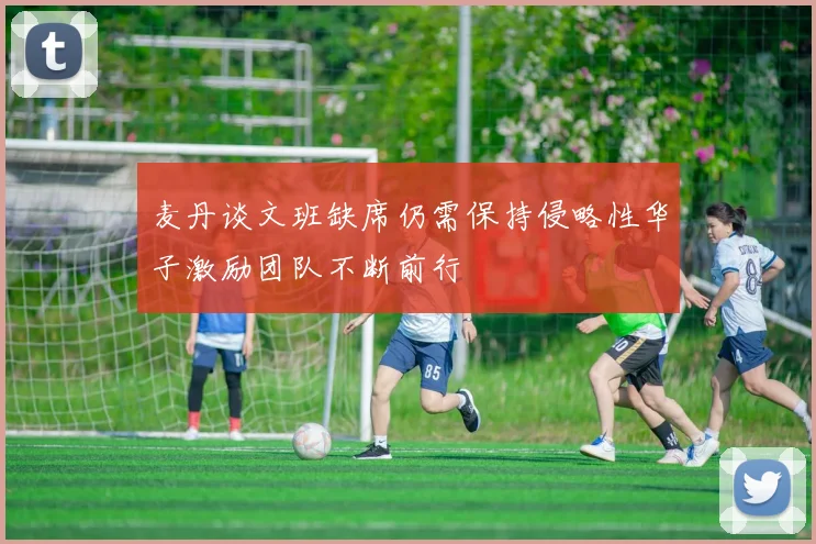 麦丹谈文班缺席仍需保持侵略性华子激励团队不断前行