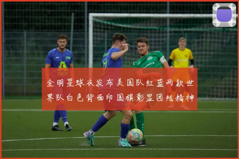 全明星球衣发布美国队红蓝两款世界队白色背面印国旗彰显团结精神